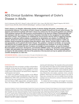 © 2018 by the American College of Gastroenterology The American Journal of GASTROENTEROLOGY
481CLINICAL GUIDELINES
INTRODUCTION
Crohn’s disease has been increasing in incidence and prevalence
worldwide. At the same time, the number of therapeutic options
is rapidly increasing. The purpose of this guideline is to review
Crohn’s disease clinical features and natural history, diagnostics,
and therapeutic interventions.
To prepare this guideline, literature searches on the different
areas were conducted using Ovid MEDLINE from 1946 to 2018,
EMBASE from 1988 to 2018, and SCOPUS from 1980 to 2018. The
major terms that were searched were Crohn’s disease, inflamma-
tory bowel diseases (IBD), regional ileitis, and regional enteritis.
These were translated into EMTREE controlled vocabulary as
enteritis and Crohn’s disease. The remainder of the search included
key words related to the subject area that included clinical features,
natural history, diagnosis, biomarkers, treatment, and therapy. For
each of the therapeutic sections, key words included the individ-
ual drug names. The results used for analysis were limited to pri-
mary clinical trials, meta-analyses, systematic reviews, and prior
guidelines. Where there were limited data, abstracts were used. In
many areas reviewed, there were not available clinical trial data,
and these areas are discussed as summary statements rather than
GRADE statements.
To evaluate the level of evidence and strength of recommen-
dations, we used the Grading of Recommendations Assessment,
ACG Clinical Guideline: Management of Crohn’s
Disease in Adults
Gary R. Lichtenstein, MD, FACG1
, Edward V. Loftus Jr, MD, FACG2
, Kim L. Isaacs, MD, PhD, FACG3
, Miguel D. Regueiro, MD, FACG4
,
Lauren B. Gerson, MD, MSc, MACG (GRADE Methodologist)5,†
and Bruce E. Sands, MD, MS, FACG6
Crohn’s disease is an idiopathic inﬂammatory disorder of unknown etiology with genetic, immunologic, and
environmental inﬂuences. The incidence of Crohn’s disease has steadily increased over the past several decades. The
diagnosis and treatment of patients with Crohn’s disease has evolved since the last practice guideline was published.
These guidelines represent the ofﬁcial practice recommendations of the American College of Gastroenterology and
were developed under the auspices of the Practice Parameters Committee for the management of adult patients
with Crohn’s disease. These guidelines are established for clinical practice with the intent of suggesting preferable
approaches to particular medical problems as established by interpretation and collation of scientiﬁcally valid
research, derived from extensive review of published literature. When exercising clinical judgment, health-care
providers should incorporate this guideline along with patient’s needs, desires, and their values in order to fully
and appropriately care for patients with Crohn’s disease. This guideline is intended to be ﬂexible, not necessarily
indicating the only acceptable approach, and should be distinguished from standards of care that are inﬂexible
and rarely violated. To evaluate the level of evidence and strength of recommendations, we used the Grading of
Recommendations Assessment, Development, and Evaluation (GRADE) system. The Committee reviews guidelines
in depth, with participation from experienced clinicians and others in related ﬁelds. The ﬁnal recommendations
are based on the data available at the time of the production of the document and may be updated with pertinent
scientiﬁc developments at a later time.
SUPPLEMENTARY MATERIAL is linked to the online version of the paper at http://www.nature.com/ajg
Am J Gastroenterol 2018; 113:481–517; doi:10.1038/ajg.2018.27; published online 27 March 2018
1
Department of Medicine, Division of Gastroenterology, Hospital of the University of Pennsylvania, Perelman School of Medicine of the University of Pennsylvania,
Philadelphia, Pennsylvania, USA; 2
Division of Gastroenterology and Hepatology, Mayo Clinic, Rochester, Minnesota, USA; 3
Department of Medicine, Division of
Gastroenterology, University of North Carolina Chapel Hill, Chapel Hill, North Carolina, USA; 4
Department of Gastroenterology and Hepatology, Cleveland
Clinic, Cleveland, Ohio, USA; 5
Department of Medicine, Division of Gastroenterology, California Paciﬁc Medical Center, San Francisco, California, USA;
6
Dr Henry D. Janowitz Division of Gastroenterology, Icahn School of Medicine at Mount Sinai, New York, New York, USA; †
Deceased. Correspondence:
Gary R. Lichtenstein, MD, FACG, Hospital of the University of Pennsylvania, University of Pennsylvania School of Medicine, Gastroenterology Division, 7th Floor,
South Perelman Building, Room 753, 3400 Civic Center Boulevard, Philadelphia, Pennsylvania 19104-4283, USA. E-mail: grl@uphs.upenn.edu
Received 11 June 2017; accepted 11 January 2018
CME
 
