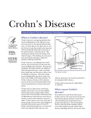 Crohn’s Disease
National Digestive Diseases Information Clearinghouse
U.S. Department
of Health and
Human Services
NATIONAL
INSTITUTES
OF HEALTH
What is Crohn’s disease?
Crohn’s disease is an ongoing disorder that
causes inflammation of the digestive tract,
also referred to as the gastrointestinal (GI)
tract. Crohn’s disease can affect any area of
the GI tract, from the mouth to the anus, but
it most commonly affects the ­lower part of
the small intestine, called the ileum. The
swelling extends deep into the lining of the
affected organ. The swelling can cause pain
and can make the intestines empty fre-
quently, resulting in diarrhea.
Crohn’s disease is an inflammatory bowel
disease, the general name for diseases that
cause swelling in the intestines. Because the
symptoms of Crohn’s disease are similar to
other intestinal disorders, such as ­irritable
bowel syndrome and ulcerative colitis, it can
be difficult to diagnose. Ulcerative colitis
causes inflammation and ulcers in the top
layer of the lining of the large intestine. In
Crohn’s disease, all ­layers of the intestine
may be involved, and normal healthy bowel
can be found between sections of diseased
bowel.
Crohn’s disease affects men and women
equally and seems to run in some families.
About 20 percent of people with Crohn’s
disease have a blood relative with some form
of inflammatory bowel disease, most often a
brother or sister and sometimes a parent or
child. Crohn’s disease can occur in people of
all age groups, but it is more often diagnosed
in people between the ages of 20 and 30.
People of Jewish heritage have an increased
risk of developing Crohn’s disease, and
African Americans are at decreased risk for
developing Crohn’s disease.
Crohn’s disease may also be called ileitis
or enteritis.
The digestive system
What causes Crohn’s
disease?
Several theories exist about what causes
Crohn’s disease, but none have been proven.
The human immune system is made from
cells and different proteins that protect
people from infection. The most popular
theory is that the body’s immune system
reacts abnormally in people with Crohn’s
disease, mistaking bacteria, foods, and other
Mouth
Esophagus
Stomach
Small
intestine
Anus
Rectum
Ileum
Large intestine
(colon)
 