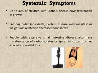 Systemic Symptoms
• Up to 30% of children with Crohn's disease have retardation
  of growth.

•    Among older individuals, Crohn's disease may manifest as
    weight loss related to decreased food intake

• People with extensive small intestine disease also have
  malabsorption of carbohydrates or lipids, which can further
  exacerbate weight loss.
 