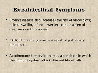 Extraintestinal Symptoms
• Crohn's disease also increases the risk of blood clots;
  painful swelling of the lower legs can be a sign of
  deep venous thrombosis.

• Difficult breathing may be a result of pulmonary
  embolism.

• Autoimmune hemolytic anemia, a condition in which
  the immune system attacks the red blood cells.
 