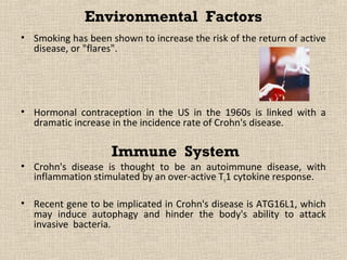 Environmental Factors
• Smoking has been shown to increase the risk of the return of active
  disease, or "flares".




• Hormonal contraception in the US in the 1960s is linked with a
  dramatic increase in the incidence rate of Crohn's disease.

                    Immune System
• Crohn's disease is thought to be an autoimmune disease, with
  inflammation stimulated by an over-active Th1 cytokine response.

• Recent gene to be implicated in Crohn's disease is ATG16L1, which
  may induce autophagy and hinder the body's ability to attack
  invasive bacteria.
 