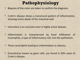 Pathophysiology
• Biopsies of the colon are taken to confirm the diagnosis.

• Crohn's disease shows a transmural pattern of inflammation,
  showing entire depth of the intestinal wall.

• Ulceration is an outcome seen in highly active disease.

• Inflammation is characterized by focal infiltration of
  neutrophils, a type of inflammatory cell, into the epithelium.

• These neutrophils leading to inflammation or abscess .

• Granulomas known as giant cells, are found in 50% cases of
  Crohn's disease.
 
