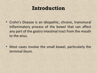 Introduction

• Crohn’s Disease is an idiopathic, chronic, transmural
  inflammatory process of the bowel that can affect
  any part of the gastro intestinal tract from the mouth
  to the anus.

• Most cases involve the small bowel, particularly the
  terminal ileum.
 