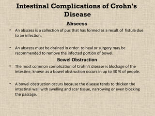 Intestinal Complications of Crohn's
                  Disease
                                  Abscess
•   An abscess is a collection of pus that has formed as a result of fistula due
    to an infection.

•   An abscess must be drained in order to heal or surgery may be
    recommended to remove the infected portion of bowel.
                            Bowel Obstruction
•   The most common complication of Crohn's disease is blockage of the
    intestine, known as a bowel obstruction occurs in up to 30 % of people.

•   A bowel obstruction occurs because the disease tends to thicken the
    intestinal wall with swelling and scar tissue, narrowing or even blocking
    the passage.
 