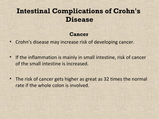 Intestinal Complications of Crohn's
                 Disease

                          Cancer
• Crohn's disease may increase risk of developing cancer.

• If the inflammation is mainly in small intestine, risk of cancer
  of the small intestine is increased.

• The risk of cancer gets higher as great as 32 times the normal
  rate if the whole colon is involved.
 