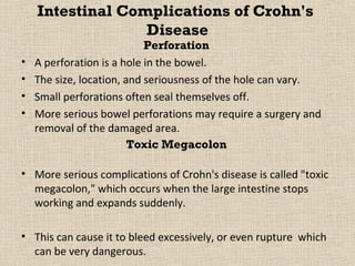 Intestinal Complications of Crohn's
                  Disease
                            Perforation
•   A perforation is a hole in the bowel.
•   The size, location, and seriousness of the hole can vary.
•   Small perforations often seal themselves off.
•   More serious bowel perforations may require a surgery and
    removal of the damaged area.
                         Toxic Megacolon

• More serious complications of Crohn's disease is called "toxic
  megacolon," which occurs when the large intestine stops
  working and expands suddenly.

• This can cause it to bleed excessively, or even rupture which
  can be very dangerous.
 