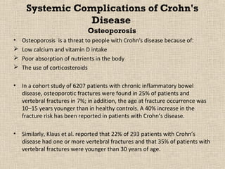 Systemic Complications of Crohn's
                Disease
                              Osteoporosis
•   Osteoporosis is a threat to people with Crohn's disease because of:
   Low calcium and vitamin D intake
   Poor absorption of nutrients in the body
   The use of corticosteroids

•   In a cohort study of 6207 patients with chronic inflammatory bowel
    disease, osteoporotic fractures were found in 25% of patients and
    vertebral fractures in 7%; in addition, the age at fracture occurrence was
    10–15 years younger than in healthy controls. A 40% increase in the
    fracture risk has been reported in patients with Crohn’s disease.

•   Similarly, Klaus et al. reported that 22% of 293 patients with Crohn’s
    disease had one or more vertebral fractures and that 35% of patients with
    vertebral fractures were younger than 30 years of age.
 