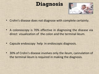 Diagnosis

• Crohn's disease does not diagnose with complete certainty.

• A colonoscopy is 70% effective in diagnosing the disease via
  direct visualization of the colon and the terminal ileum.

• Capsule endoscopy help in endoscopic diagnosis.

• 30% of Crohn's disease involves only the ileum, cannulation of
  the terminal ileum is required in making the diagnosis.
 