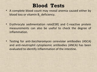 Blood Tests
• A complete blood count may reveal anemia caused either by
  blood loss or vitamin B12 deficiency.


• Erythrocyte sedimentation rate(ESR) and C-reactive protein
  measurements can also be useful to check the degree of
  inflammation.

• Testing for anti-Saccharomyces cerevisiae antibodies (ASCA)
  and anti-neutrophil cytoplasmic antibodies (ANCA) has been
  evaluated to identify inflammation of the intestine.
 