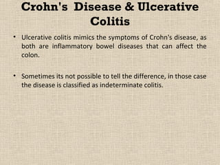 Crohn's Disease & Ulcerative
            Colitis
• Ulcerative colitis mimics the symptoms of Crohn's disease, as
  both are inflammatory bowel diseases that can affect the
  colon.

• Sometimes its not possible to tell the difference, in those case
  the disease is classified as indeterminate colitis.
 