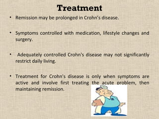 Treatment
•   Remission may be prolonged   Crohn’s disease.
                               in

• Symptoms controlled with medication, lifestyle changes and
  surgery.

•    Adequately controlled Crohn's disease may not significantly
    restrict daily living.

• Treatment for Crohn's disease is only when symptoms are
  active and involve first treating the acute problem, then
  maintaining remission.
 