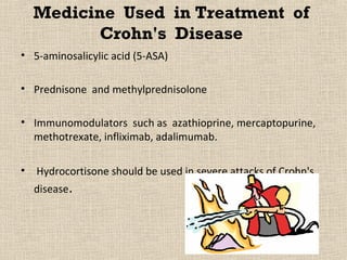 Medicine Used in Treatment of
         Crohn's Disease
• 5-aminosalicylic acid (5-ASA)

• Prednisone and methylprednisolone

• Immunomodulators such as azathioprine, mercaptopurine,
  methotrexate, infliximab, adalimumab.

• Hydrocortisone should be used in severe attacks of Crohn's
  disease.
 