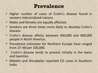 Prevalence
• Higher number of cases of Crohn’s disease found in
  western industrialized nations.
• Males and females are equally affected.
• Smokers are three times more likely to develop Crohn's
  disease.
• Crohn's disease affects between 400,000 and 600,000
  people in North America.
• Prevalence estimates for Northern Europe have ranged
  from 27–48 per 100,000.
• Crohn's disease tends to present initially in the teens
  and twenties.
• Malathi and Shivabalan reported CD cases in Southern
  India.
 