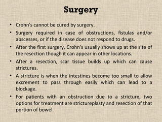 Surgery
• Crohn's cannot be cured by surgery.
• Surgery required in case of obstructions, fistulas and/or
  abscesses, or if the disease does not respond to drugs.
• After the first surgery, Crohn's usually shows up at the site of
  the resection though it can appear in other locations.
• After a resection, scar tissue builds up which can cause
  strictures.
• A stricture is when the intestines become too small to allow
  excrement to pass through easily which can lead to a
  blockage.
• For patients with an obstruction due to a stricture, two
  options for treatment are strictureplasty and resection of that
  portion of bowel.
 