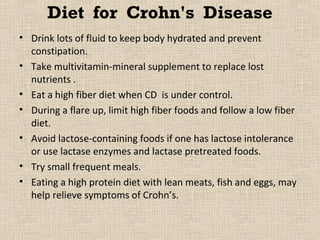 Diet for Crohn's Disease
• Drink lots of fluid to keep body hydrated and prevent
  constipation.
• Take multivitamin-mineral supplement to replace lost
  nutrients .
• Eat a high fiber diet when CD is under control.
• During a flare up, limit high fiber foods and follow a low fiber
  diet.
• Avoid lactose-containing foods if one has lactose intolerance
  or use lactase enzymes and lactase pretreated foods.
• Try small frequent meals.
• Eating a high protein diet with lean meats, fish and eggs, may
  help relieve symptoms of Crohn’s.
 