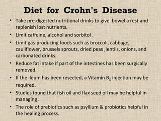 Diet for Crohn's Disease
• Take pre-digested nutritional drinks to give bowel a rest and
  replenish lost nutrients.
• Limit caffeine, alcohol and sorbitol .
• Limit gas-producing foods such as broccoli, cabbage,
  cauliflower, brussels sprouts, dried peas ,lentils, onions, and
  carbonated drinks.
• Reduce fat intake if part of the intestines has been surgically
  removed.
• If the ileum has been resected, a Vitamin B12 injection may be
  required.
• Studies found that fish oil and flax seed oil may be helpful in
  managing .
• The role of prebiotics such as psyllium & probiotics helpful in
  the healing process.
 