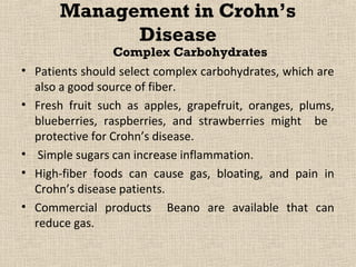 Management in Crohn’s
              Disease
                    Complex Carbohydrates
•   Patients should select complex carbohydrates, which are
    also a good source of fiber.
•   Fresh fruit such as apples, grapefruit, oranges, plums,
    blueberries, raspberries, and strawberries might be
    protective for Crohn’s disease.
•    Simple sugars can increase inflammation.
•   High-fiber foods can cause gas, bloating, and pain in
    Crohn’s disease patients.
•   Commercial products Beano are available that can
    reduce gas.
 