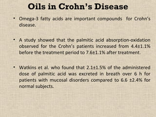 Oils in Crohn’s Disease
• Omega-3 fatty acids are important compounds for Crohn’s
  disease.

• A study showed that the palmitic acid absorption-oxidation
  observed for the Crohn’s patients increased from 4.4±1.1%
  before the treatment period to 7.6±1.1% after treatment.

• Watkins et al. who found that 2.1±1.5% of the administered
  dose of palmitic acid was excreted in breath over 6 h for
  patients with mucosal disorders compared to 6.6 ±2.4% for
  normal subjects.
 