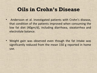 Oils in Crohn’s Disease
•    Andersson et al. investigated patients with Crohn’s disease,
    that condition of the patients improved when consuming the
    low fat diet (40gm/d), including diarrhoea, steatorrhea and
    electrolyte balance.

• Weight gain was observed even though the fat intake was
  significantly reduced from the mean 150 g reported in home
  use.
 