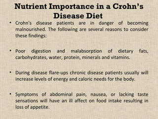 Nutrient Importance in a Crohn’s
            Disease Diet
• Crohn's disease patients are in danger of becoming
  malnourished. The following are several reasons to consider
  these findings:

• Poor digestion and malabsorption of dietary              fats,
  carbohydrates, water, protein, minerals and vitamins.

• During disease flare-ups chronic disease patients usually will
  increase levels of energy and caloric needs for the body.

• Symptoms of abdominal pain, nausea, or lacking taste
  sensations will have an ill affect on food intake resulting in
  loss of appetite.
 