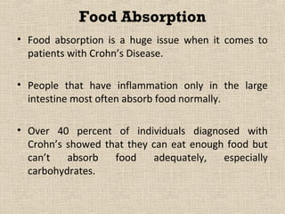 Food Absorption
• Food absorption is a huge issue when it comes to
  patients with Crohn’s Disease.

• People that have inflammation only in the large
  intestine most often absorb food normally.

• Over 40 percent of individuals diagnosed with
  Crohn’s showed that they can eat enough food but
  can’t   absorb   food    adequately,   especially
  carbohydrates.
 