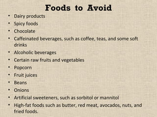 Foods to Avoid
•   Dairy products
•   Spicy foods
•   Chocolate
•   Caffeinated beverages, such as coffee, teas, and some soft
    drinks
•   Alcoholic beverages
•   Certain raw fruits and vegetables
•   Popcorn
•   Fruit juices
•   Beans
•   Onions
•   Artificial sweeteners, such as sorbitol or mannitol
•   High-fat foods such as butter, red meat, avocados, nuts, and
    fried foods.
 