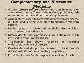 Complementary and Alternative
             Medicine
• Crohn's disease sufferers have tried complementary or
  alternative therapy.These include diets, probiotics, fish
  oil and other herbal and nutritional supplements.
• Acupuncture is used to treat inflammatory bowel disease
  in China, and is being used more frequently in Western
  society.
• Methotrexate is a folate anti-metabolite drug which is
  also used for chemotherapy.
• Metronidazole and ciprofloxacin are antibiotics which
  are used to treat Crohn's disease.
• Thalidomide has shown response in reversing
  endoscopic evidence of disease.
• Canabis derived drugs may be used to treat Crohn's
  disease with its anti-inflammatory properties.
• Probiotics include Sacchromyces boulardii and E. c oli.
 