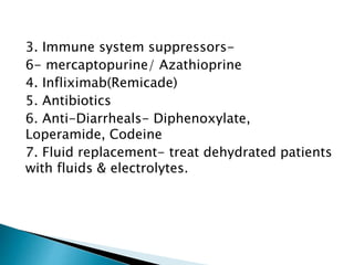 3. Immune system suppressors-
6- mercaptopurine/ Azathioprine
4. Infliximab(Remicade)
5. Antibiotics
6. Anti-Diarrheals- Diphenoxylate,
Loperamide, Codeine
7. Fluid replacement- treat dehydrated patients
with fluids & electrolytes.
 