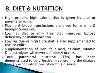  High protein, high calorie diet is given by oral or
parenteral route.
 Plasma & blood transfusions are given for anemia &
hypoproteinaemia.
 Low fat diet or milk free diet improves lactose
deficiency or malabsorption.
 Low residue or high fibre diet is also supplemented to
reduce colics.
 Supplementation of iron, folic acid, calcium, vitamin
D, electrolytes whenever deficiency occurs.
 Total parenteral nutrition (TPN) has been
demonstrated to be effective in controlling the disease
actively & complications of crohn’s disease.
 