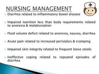  Diarrhea related to inflammatory bowel disease
 Impaired nutrition less than body requirements related
to anorexia & malabsorption
 Fluid volume deficit related to anorexia, nausea, diarrhea
 Acute pain related to increased peristalsis & cramping
 Impaired skin integrity related to frequent loose stools
 Ineffective coping related to repeated episodes of
diarrhea
 