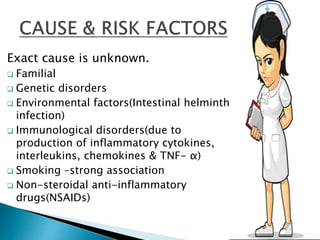 Exact cause is unknown.
 Familial
 Genetic disorders
 Environmental factors(Intestinal helminth
infection)
 Immunological disorders(due to
production of inflammatory cytokines,
interleukins, chemokines & TNF- α)
 Smoking –strong association
 Non-steroidal anti-inflammatory
drugs(NSAIDs)
 