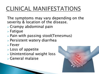 The symptoms may vary depending on the
severity & location of the disease.
 Crampy abdominal pain
 Fatigue
 Pain with passing stool(Tenesmus)
 Persistent watery diarrhea
 Fever
 Loss of appetite
 Unintentional weight loss
 General malaise
 