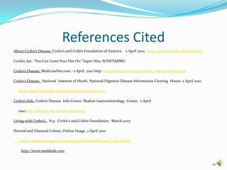 References Cited
About Crohn’s Disease, Crohn’s and Colitis Foundation of America. 2 April 2010. http://ccfa.org/info/about/crohns

Cocker, Joe. “You Can Leave Your Hat On,” Super Hits, SONEY&BMG

Crohn’s Disease, MedicineNet.com.: 2 April 2010 http: www.medicinenet.com/crohns_disease/article.htm

Crohn’s Disease, National Institute of Heath, National Digestive Disease Information Clearing House: 2 April 2010

  http://digestive.niddk,nih.gov/ddiseases/pub/crohns/

Crohn’s Info, Crohn’s Disease Info Center. Shafran Gastroenterology Center. 2 April

  2010http://shafran.net/crohn/cdinfo.htm

Living with Crohn’s, N.p. :Crohn's and Colitis Foundation, March 2007

Normal and Diseased Colons, Online Image, 2 April 2010

    http://sswahs.nse.gov.au/concord/gastr/BowelDisease/Crphn.html

    http://www.medikidz.com


                                                                                                                    16
 
