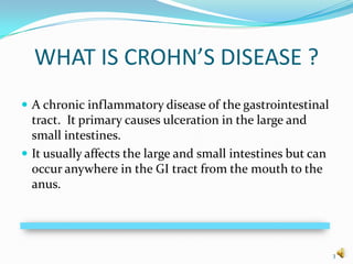 WHAT IS CROHN’S DISEASE ?
 A chronic inflammatory disease of the gastrointestinal
  tract. It primary causes ulceration in the large and
  small intestines.
 It usually affects the large and small intestines but can
  occur anywhere in the GI tract from the mouth to the
  anus.




                                                              3
 