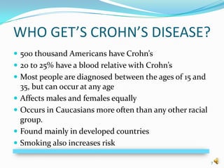 WHO GET’S CROHN’S DISEASE?
 500 thousand Americans have Crohn’s
 20 to 25% have a blood relative with Crohn’s
 Most people are diagnosed between the ages of 15 and
    35, but can occur at any age
   Affects males and females equally
   Occurs in Caucasians more often than any other racial
    group.
   Found mainly in developed countries
   Smoking also increases risk

                                                            7
 