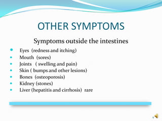 OTHER SYMPTOMS
           Symptoms outside the intestines
   Eyes (redness and itching)
   Mouth (sores)
   Joints ( swelling and pain)
   Skin ( bumps and other lesions)
   Bones (osteoporosis)
   Kidney (stones)
   Liver (hepatitis and cirrhosis) rare




                                             9
 
