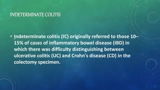 INDETERMINATE COLITIS
• Indeterminate colitis (IC) originally referred to those 10–
15% of cases of inflammatory bowel disease (IBD) in
which there was difficulty distinguishing between
ulcerative colitis (UC) and Crohn's disease (CD) in the
colectomy specimen.
 
