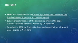 HISTORY
• 1806: first reported case of Crohn’s by Combe and Sanders to the
Royal college of Physicians in London England.
• 1913: Surgical evidence of the disease reported in the paper
‘Chronic intestinal enteritis’ written by Dr. Kennedy.
• Described in 1932 by Crohn, Ginsburg and oppenheimer of Mount
Sinai Hospital in New York
 