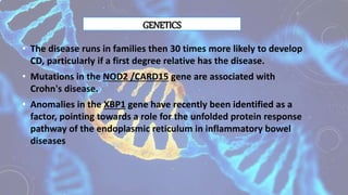 GENETICS
• The disease runs in families then 30 times more likely to develop
CD, particularly if a first degree relative has the disease.
• Mutations in the NOD2 /CARD15 gene are associated with
Crohn's disease.
• Anomalies in the XBP1 gene have recently been identified as a
factor, pointing towards a role for the unfolded protein response
pathway of the endoplasmic reticulum in inflammatory bowel
diseases
 
