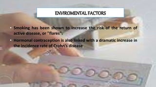 ENVIROMENTAL FACTORS
• Smoking has been shown to increase the risk of the return of
active disease, or "flares".
• Hormonal contraception is also linked with a dramatic increase in
the incidence rate of Crohn's disease.
 