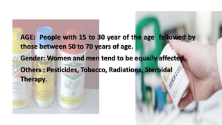 1.AGE: People with 15 to 30 year of the age followed by
those between 50 to 70 years of age.
2.Gender: Women and men tend to be equally affected,
 Others : Pesticides, Tobacco, Radiations, Steroidal
Therapy.
 