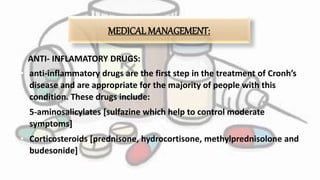 MEDICAL MANAGEMENT:
• ANTI- INFLAMATORY DRUGS:
• anti-inflammatory drugs are the first step in the treatment of Cronh’s
disease and are appropriate for the majority of people with this
condition. These drugs include:
• 5-aminosalicylates [sulfazine which help to control moderate
symptoms]
• Corticosteroids [prednisone, hydrocortisone, methylprednisolone and
budesonide]
 