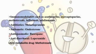 • >Immunomodulators such as azathioprine, mercaptopurine,
methotrexate, infliximab, adalimumab
• >Antibiotics: Metaclopramide
• >Antiemetic: Ondesterone
• >Antispasmodic: Buscopane
• >Anti diarrhoeal: Loperamide
• >Anti metabolite drug: Methotrexate
 