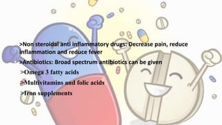 • >Non steroidal anti inflammatory drugs: Decrease pain, reduce
inflammation and reduce fever
• >Antibiotics: Broad spectrum antibiotics can be given
• >Omega 3 fatty acids
• >Multivitamins and folic acids
• >Iron supplements
 