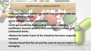 NUTRITIONAL MANAGEMENT
• >Take pre-digested nutritional drinks to give bowel a rest and
replenish lost nutrients.
• >Limit caffeine, alcohol and sorbitol .
• >Limit gas-producing foods such as broccoli, cabbage,
cauliflower, brussels sprouts, dried peas ,lentils, onions, and
carbonated drinks.
• >Reduce fat intake if part of the intestines has been surgically
removed.
• >Studies found that fish oil and flax seed oil may be helpful in
managing .
 