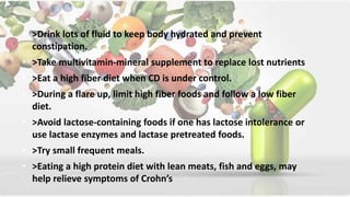 • >Drink lots of fluid to keep body hydrated and prevent
constipation.
• >Take multivitamin-mineral supplement to replace lost nutrients
• >Eat a high fiber diet when CD is under control.
• >During a flare up, limit high fiber foods and follow a low fiber
diet.
• >Avoid lactose-containing foods if one has lactose intolerance or
use lactase enzymes and lactase pretreated foods.
• >Try small frequent meals.
• >Eating a high protein diet with lean meats, fish and eggs, may
help relieve symptoms of Crohn’s
 