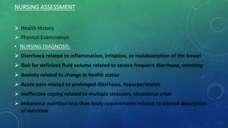 NURSING ASSESSMENT
 Health History
 Physical Examination
• NURSING DIAGNOSIS:
 Diarrhoea related to inflammation, irritation, or malabsorption of the bowel
 Risk for deficient fluid volume related to severe frequent diarrhoea, vomiting
 Anxiety related to change in health status
 Acute pain related to prolonged diarrhoea, hyperperistalsis
 Ineffective coping related to multiple stressors, situational crisis
 Imbalance nutrition less than body requirements related to altered absorption
of nutrition
 