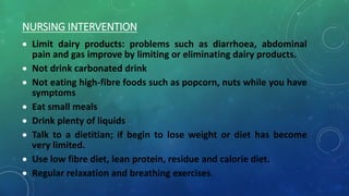 NURSING INTERVENTION
 Limit dairy products: problems such as diarrhoea, abdominal
pain and gas improve by limiting or eliminating dairy products.
 Not drink carbonated drink
 Not eating high-fibre foods such as popcorn, nuts while you have
symptoms
 Eat small meals
 Drink plenty of liquids
 Talk to a dietitian; if begin to lose weight or diet has become
very limited.
 Use low fibre diet, lean protein, residue and calorie diet.
 Regular relaxation and breathing exercises.
 