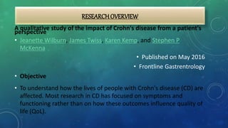 RESEARCHOVERVIEW
A qualitative study of the impact of Crohn's disease from a patient's
perspective
• Jeanette Wilburn, James Twiss, Karen Kemp, and Stephen P
McKenna
• Published on May 2016
• Frontline Gastrentrology
• Objective
• To understand how the lives of people with Crohn's disease (CD) are
affected. Most research in CD has focused on symptoms and
functioning rather than on how these outcomes influence quality of
life (QoL).
 
