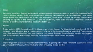 • Design
• As part of a study to develop a CD-specific patient-reported outcome measure, qualitative interviews were
conducted with patients from Manchester Royal Infirmary to determine how CD affects QoL. The needs-
based model was adopted for the study. The interviews, which took the form of focused conversations
covering all aspects of the impact of CD and its treatment, were audio-recorded. Theoretical thematic
analysis of the transcripts identified needs affected by CD.
• Results
• Thirty patients (60% female) aged 25–68 years were interviewed. Participants had experienced CD for
between 2 and 40 years. Nearly 1300 statements relating to the impact of CD were identified. Thirteen main
need themes were identified: nutrition, hygiene, continence, freedom from infection, security, self-esteem,
role, attractiveness, relationships, intimacy, clear-mindedness, pleasure and autonomy.
• Conclusions
• The findings from the interviews indicate that CD has a major impact on need-fulfilment. Such issues should
be addressed in CD audit, clinical trials and when evaluating clinical practice
 